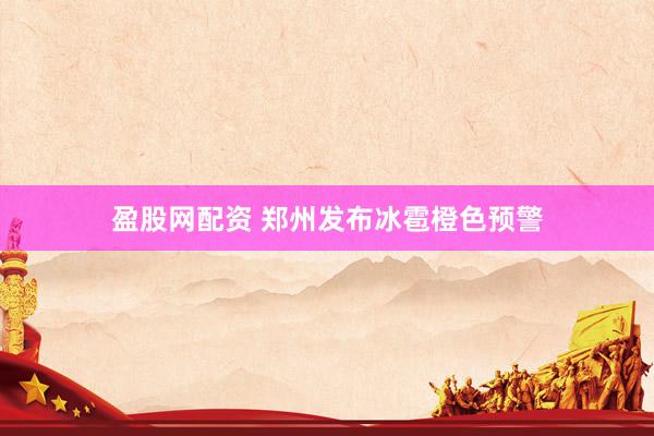 盈股网配资 郑州发布冰雹橙色预警