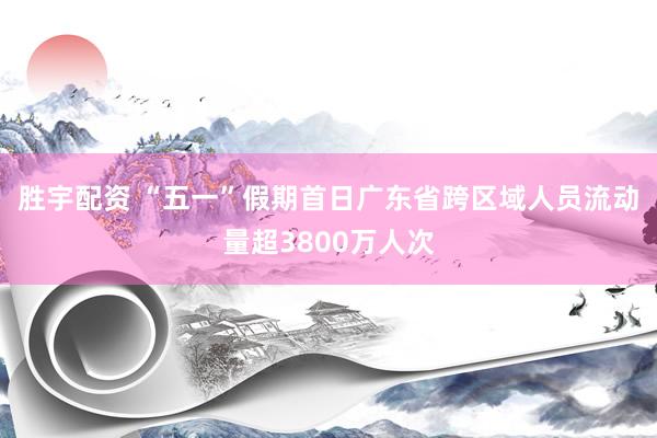 胜宇配资 “五一”假期首日广东省跨区域人员流动量超3800万人次