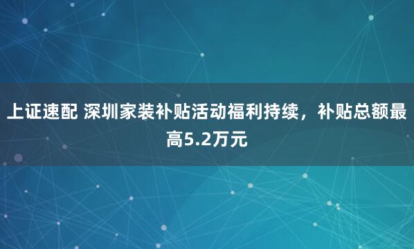 上证速配 深圳家装补贴活动福利持续，补贴总额最高5.2万元