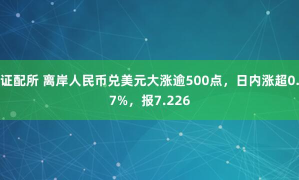 证配所 离岸人民币兑美元大涨逾500点，日内涨超0.7%，报7.226
