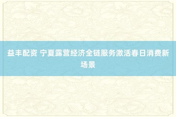 益丰配资 宁夏露营经济全链服务激活春日消费新场景