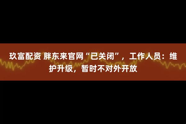 玖富配资 胖东来官网“已关闭”，工作人员：维护升级，暂时不对外开放
