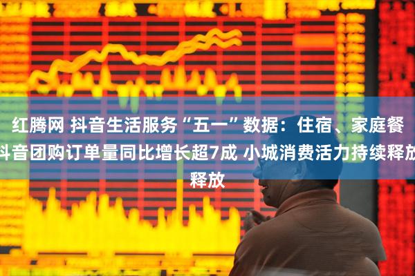 红腾网 抖音生活服务“五一”数据：住宿、家庭餐抖音团购订单量同比增长超7成 小城消费活力持续释放