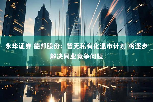 永华证券 德邦股份：暂无私有化退市计划 将逐步解决同业竞争问题
