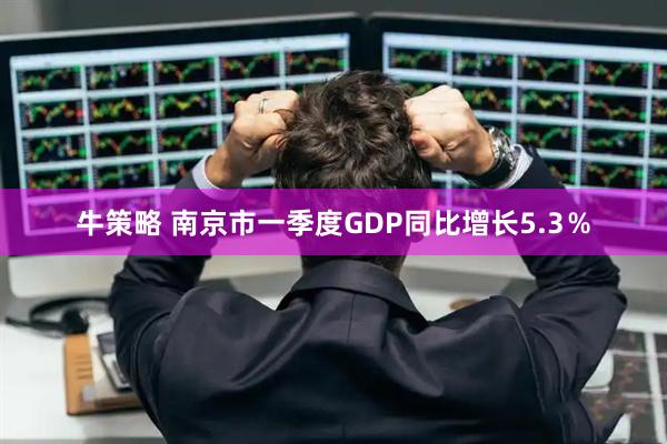 牛策略 南京市一季度GDP同比增长5.3％