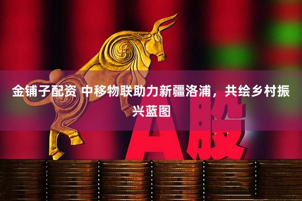 金铺子配资 中移物联助力新疆洛浦，共绘乡村振兴蓝图