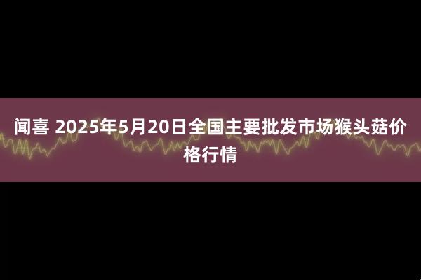 闻喜 2025年5月20日全国主要批发市场猴头菇价格行情