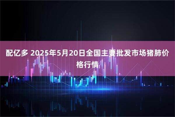 配亿多 2025年5月20日全国主要批发市场猪肺价格行情