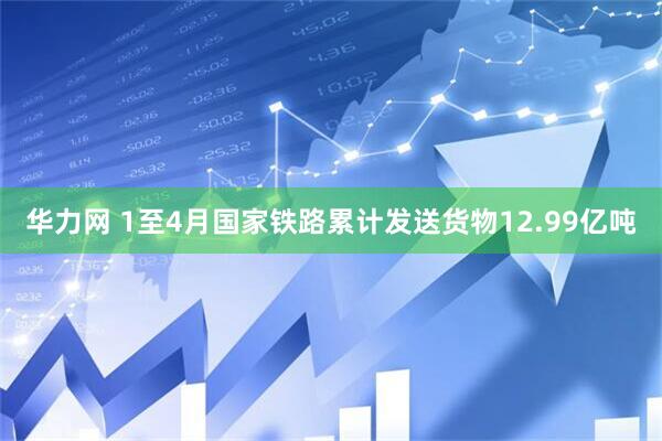 华力网 1至4月国家铁路累计发送货物12.99亿吨