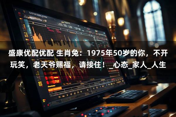 盛康优配优配 生肖兔：1975年50岁的你，不开玩笑，老天爷赐福，请接住！_心态_家人_人生