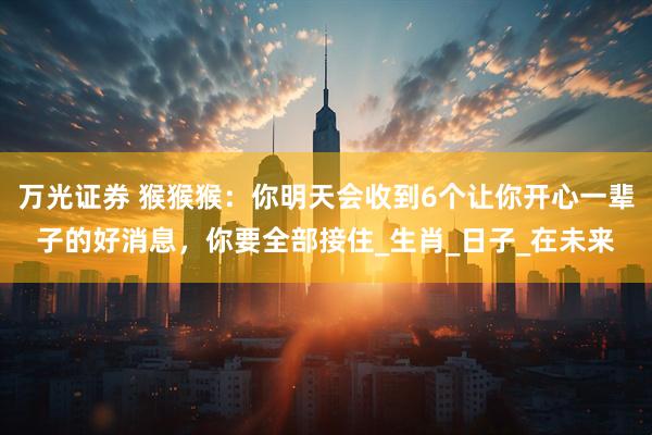 万光证券 猴猴猴：你明天会收到6个让你开心一辈子的好消息，你要全部接住_生肖_日子_在未来