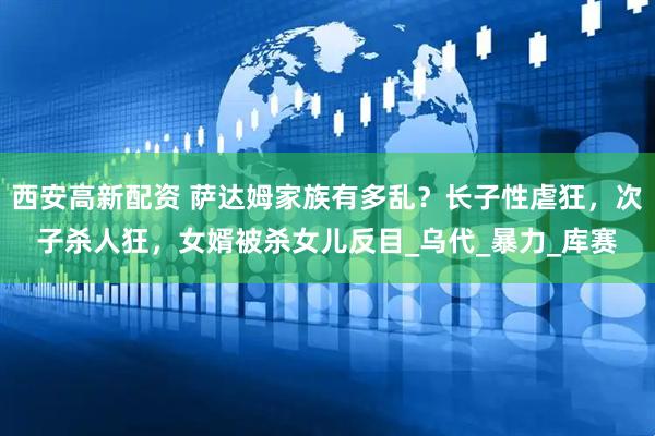 西安高新配资 萨达姆家族有多乱？长子性虐狂，次子杀人狂，女婿被杀女儿反目_乌代_暴力_库赛