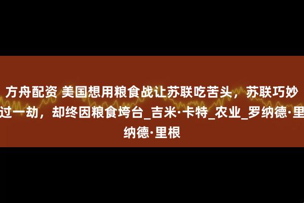 方舟配资 美国想用粮食战让苏联吃苦头，苏联巧妙躲过一劫，却终因粮食垮台_吉米·卡特_农业_罗纳德·里根