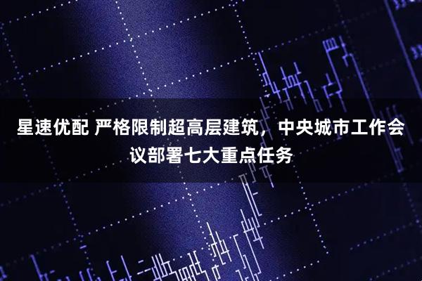 星速优配 严格限制超高层建筑，中央城市工作会议部署七大重点任务