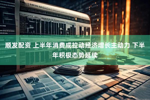 顺发配资 上半年消费成拉动经济增长主动力 下半年积极态势延续