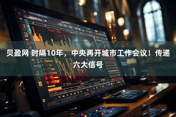 贝盈网 时隔10年，中央再开城市工作会议！传递六大信号