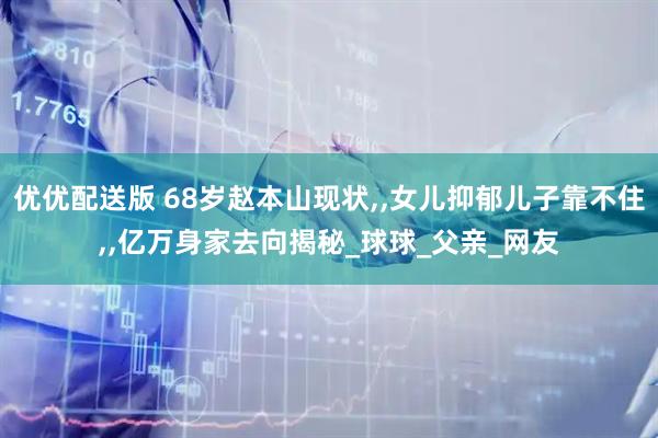 优优配送版 68岁赵本山现状,,女儿抑郁儿子靠不住,,亿万身家去向揭秘_球球_父亲_网友