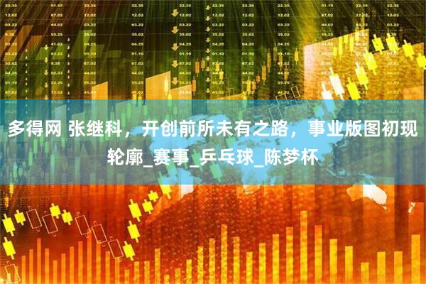 多得网 张继科，开创前所未有之路，事业版图初现轮廓_赛事_乒乓球_陈梦杯