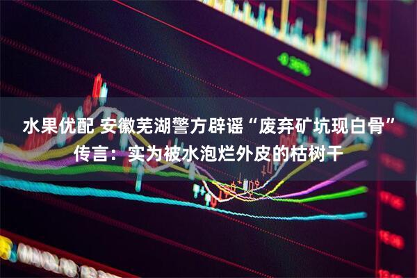 水果优配 安徽芜湖警方辟谣“废弃矿坑现白骨”传言：实为被水泡烂外皮的枯树干