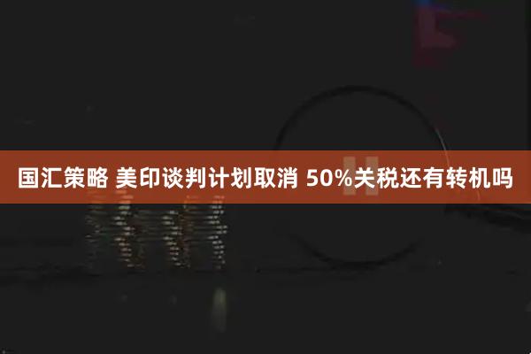 国汇策略 美印谈判计划取消 50%关税还有转机吗