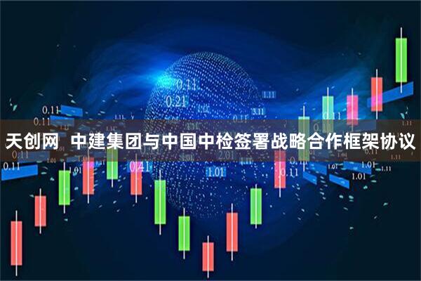 天创网  中建集团与中国中检签署战略合作框架协议