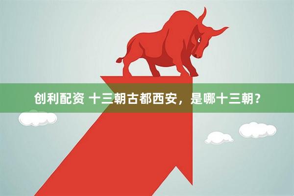 创利配资 十三朝古都西安，是哪十三朝？
